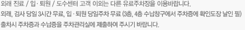 외래 진료/입·퇴원/도수센터 고객 이외는 다른 유료주차장을 이용바랍니다. 외래, 검사 당일 3시간 무료, 입·퇴원 당일주차 무료(3층, 4층 수납창구에서 주차증에 확인도장 날인 필) 출차시 주차증과 수납증을 주차관리실에 제출하여 주시기 바랍니다.